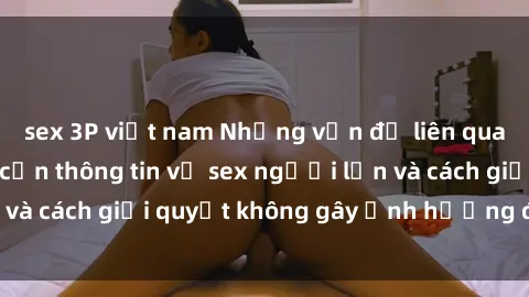 sex 3P việt nam Những vấn đề liên quan đến việc tiếp cận thông tin về sex người lớn và cách giải quyết không gây ảnh hưởng đến trẻ em