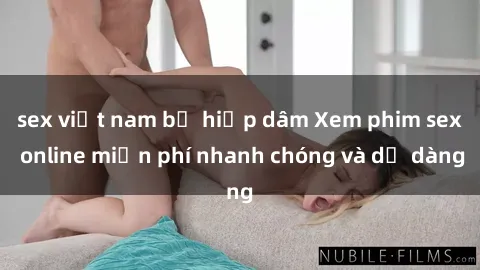 sex việt nam bị hiếp dâm Xem phim sex online miễn phí nhanh chóng và dễ dàng