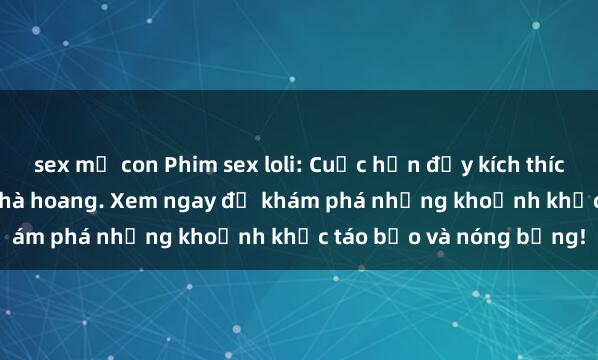 sex mẹ con Phim sex loli: Cuộc hẹn đầy kích thích của cô bé trong ngôi nhà hoang. Xem ngay để khám phá những khoảnh khắc táo bạo và nóng bỏng!