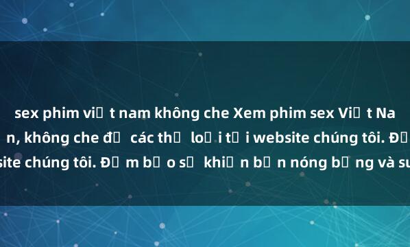 sex phim việt nam không che Xem phim sex Việt Nam HD cực nét và hấp dẫn, không che đủ các thể loại tại website chúng tôi. Đảm bảo sẽ khiến bạn nóng bỏng và sung sướng.