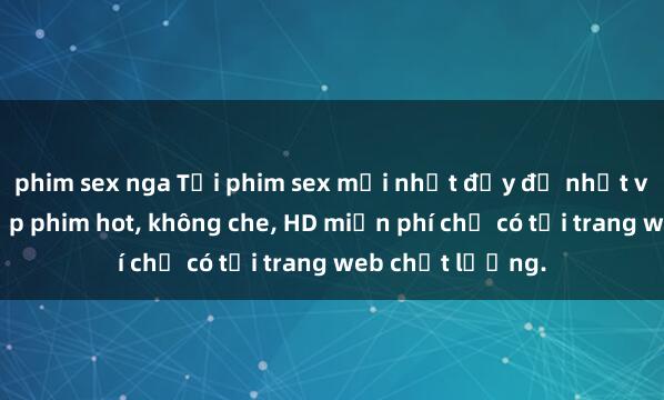 phim sex nga Tải phim sex mới nhất đầy đủ nhất với hàng ngàn tập phim hot, không che, HD miễn phí chỉ có tại trang web chất lượng.