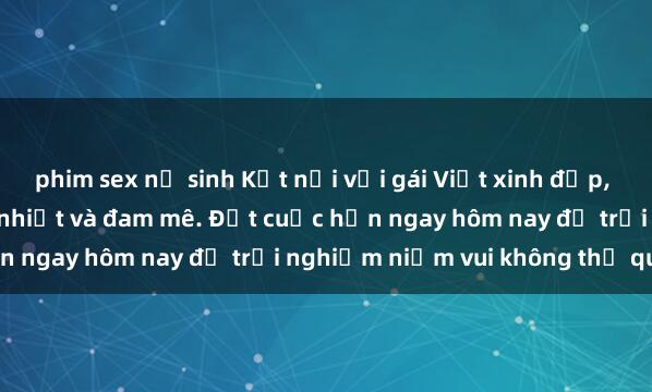 phim sex nữ sinh Kết nối với gái Việt xinh đẹp, sẵn sàng làm tình nồng nhiệt và đam mê. Đặt cuộc hẹn ngay hôm nay để trải nghiệm niềm vui không thể quên!