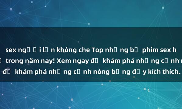sex người lớn không che Top những bộ phim sex hot nhất không thể bỏ lỡ trong năm nay! Xem ngay để khám phá những cảnh nóng bỏng đầy kích thích.