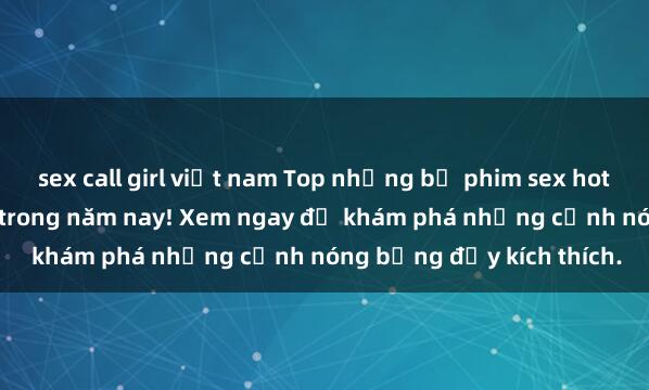 sex call girl việt nam Top những bộ phim sex hot nhất không thể bỏ lỡ trong năm nay! Xem ngay để khám phá những cảnh nóng bỏng đầy kích thích.