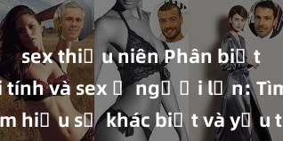 sex thiếu niên Phân biệt giữa giới tính và sex ở người lớn: Tìm hiểu sự khác biệt và yếu tố quyết định