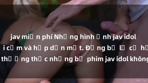 jav miễn phí Những hình ảnh jav idol không che cực kỳ gợi cảm và hấp dẫn mắt. Đừng bỏ lỡ cơ hội thưởng thức những bộ phim jav idol không che hot nhất hiện nay!