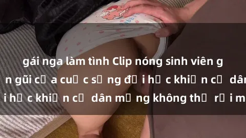 gái nga làm tình Clip nóng sinh viên gây sốt: Hình ảnh gần gũi của cuộc sống đại học khiến cư dân mạng không thể rời mắt!
