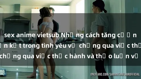 sex anime vietsub Những cách tăng cường hạnh phúc và gắn kết trong tình yêu vợ chồng qua việc thực hành và thảo luận về sex