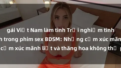 gái Việt Nam làm tình Trải nghiệm tình yêu đầy kích thích trong phim sex BDSM: Những cảm xúc mãnh liệt và thăng hoa không thể phản cảm