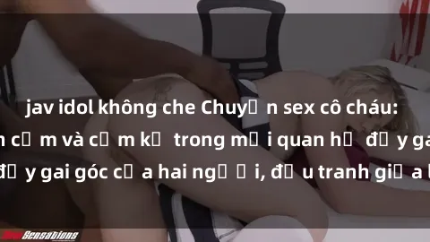 jav idol không che Chuyện sex cô cháu: Sự đan xen giữa tình cảm và cấm kỵ trong mối quan hệ đầy gai góc của hai người, đấu tranh giữa lý trí và cảm xúc.