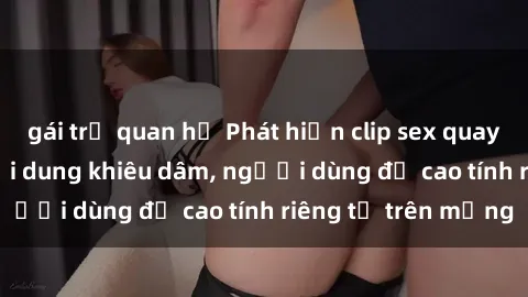 gái trẻ quan hệ Phát hiện clip sex quay lén gây sốc với nội dung khiêu dâm, người dùng đề cao tính riêng tư trên mạng