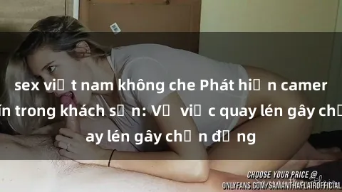 sex việt nam không che Phát hiện camera giấu kín trong khách sạn: Vụ việc quay lén gây chấn động