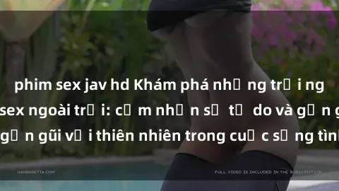 phim sex jav hd Khám phá những trải nghiệm mới lạ với sex ngoài trời: cảm nhận sự tự do và gần gũi với thiên nhiên trong cuộc sống tình dục của bạn!