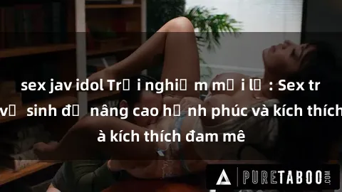 sex jav idol Trải nghiệm mới lạ: Sex trong nhà vệ sinh để nâng cao hạnh phúc và kích thích đam mê
