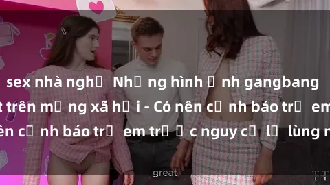 sex nhà nghỉ Những hình ảnh gangbang Việt Nam gây sốt trên mạng xã hội - Có nên cảnh báo trẻ em trước nguy cơ lạ lùng này?
