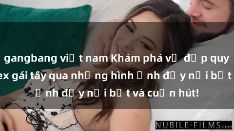 gangbang việt nam Khám phá vẻ đẹp quyến rũ của sex gái tây qua những hình ảnh đầy nổi bật và cuốn hút!