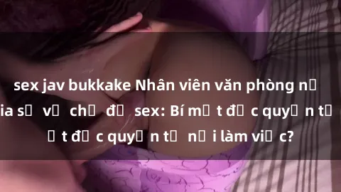 sex jav bukkake Nhân viên văn phòng nữ gây sốt khi chia sẻ về chủ đề sex: Bí mật độc quyền từ nơi làm việc?
