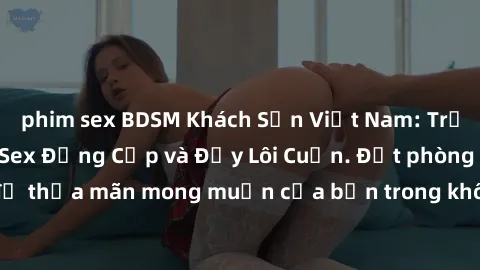 phim sex BDSM Khách Sạn Việt Nam: Trải nghiệm Dịch vụ Sex Đẳng Cấp và Đầy Lôi Cuốn. Đặt phòng ngay để thỏa mãn mong muốn của bạn trong không gian riêng tư và an toàn.