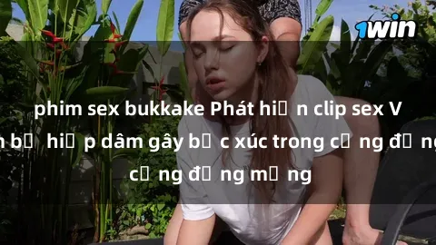 phim sex bukkake Phát hiện clip sex Việt Nam bị hiếp dâm gây bức xúc trong cộng đồng mạng