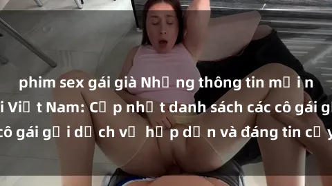 phim sex gái già Những thông tin mới nhất về sex gái gọi Việt Nam: Cập nhật danh sách các cô gái gọi dịch vụ hấp dẫn và đáng tin cậy tại Việt Nam.