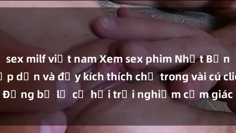 sex milf việt nam Xem sex phim Nhật Bản vietsub cực kỳ hấp dẫn và đầy kích thích chỉ trong vài cú click. Đừng bỏ lỡ cơ hội trải nghiệm cảm giác mới lạ và đặc biệt này!