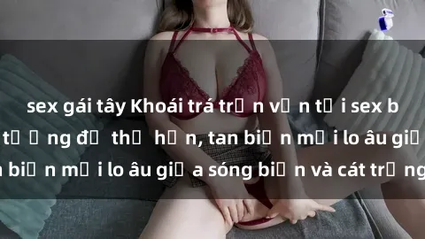 sex gái tây Khoái trá trọn vẹn tại sex bãi biển: Kỳ nghỉ lý tưởng để thả hồn, tan biến mọi lo âu giữa sóng biển và cát trắng.