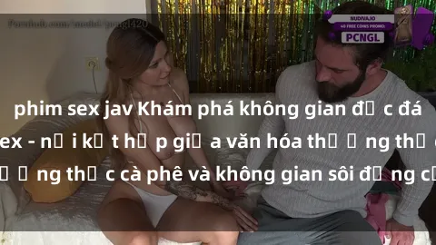 phim sex jav Khám phá không gian độc đáo tại quán cà phê sex - nơi kết hợp giữa văn hóa thưởng thức cà phê và không gian sôi động của sex shop.