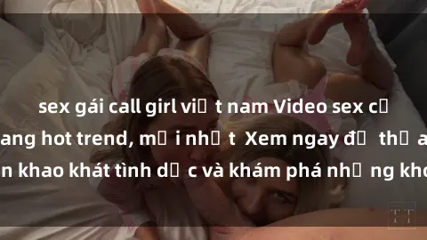 sex gái call girl việt nam Video sex cưỡng hiếp vietsub đang hot trend, mới nhất Xem ngay để thỏa mãn khao khát tình dục và khám phá những khoảnh khắc đầy kích thích.