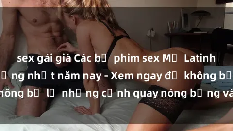 sex gái già Các bộ phim sex Mỹ Latinh hấp dẫn và nóng bỏng nhất năm nay - Xem ngay để không bỏ lỡ những cảnh quay nóng bỏng và đầy kích thích.
