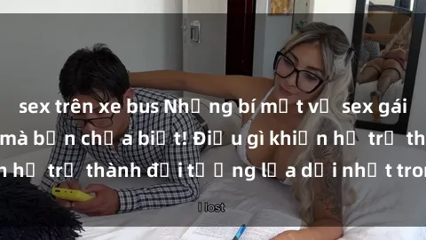 sex trên xe bus Những bí mật về sex gái sinh viên Việt Nam mà bạn chưa biết! Điều gì khiến họ trở thành đối tượng lừa dối nhất trong giới trẻ?