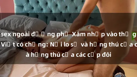 sex ngoài đường phố Xâm nhập vào thế giới sex gái Việt có chồng: Nỗi lo sợ và hứng thú của các cặp đôi