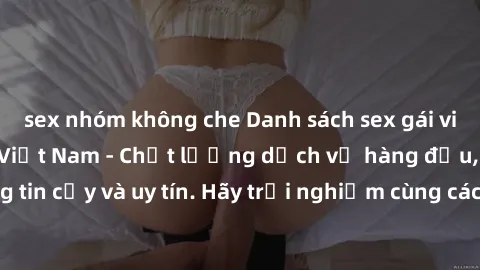 sex nhóm không che Danh sách sex gái việt làm gái gọi tại Việt Nam - Chất lượng dịch vụ hàng đầu, đáng tin cậy và uy tín. Hãy trải nghiệm cùng các cô gái xinh đẹp này ngay!