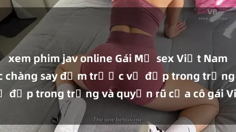 xem phim jav online Gái Mỹ sex Việt Nam: Bí quyết khiến các chàng say đắm trước vẻ đẹp trong trắng và quyến rũ của cô gái Việt.