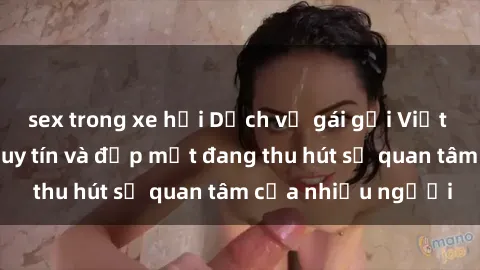 sex trong xe hơi Dịch vụ gái gọi Việt Nam chất lượng, uy tín và đẹp mắt đang thu hút sự quan tâm của nhiều người