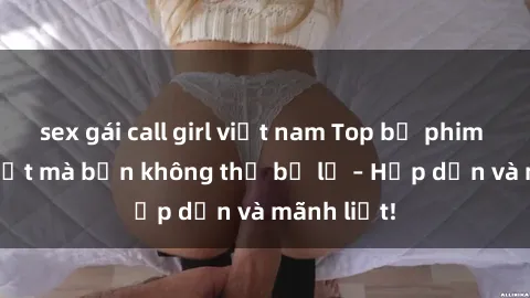 sex gái call girl việt nam Top bộ phim sex hot nhất mà bạn không thể bỏ lỡ – Hấp dẫn và mãnh liệt!