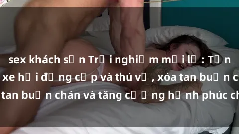 sex khách sạn Trải nghiệm mới lạ: Tận hưởng sex trong xe hơi đẳng cấp và thú vị, xóa tan buồn chán và tăng cường hạnh phúc cho đôi bạn!