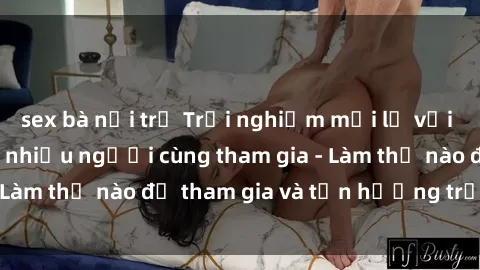 sex bà nội trợ Trải nghiệm mới lạ với sex gangbang: Khi nhiều người cùng tham gia - Làm thế nào để tham gia và tận hưởng trọn vẹn?