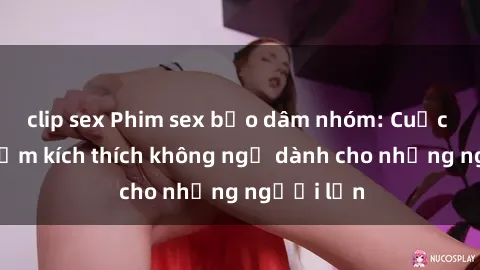 clip sex Phim sex bạo dâm nhóm: Cuộc trải nghiệm kích thích không ngờ dành cho những người lớn
