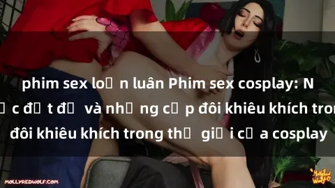 phim sex loạn luân Phim sex cosplay: Những bộ trang phục đắt đỏ và những cặp đôi khiêu khích trong thế giới của cosplay