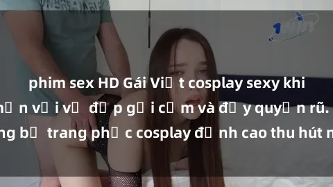 phim sex HD Gái Việt cosplay sexy khiến cộng đồng mê mẩn với vẻ đẹp gợi cảm và đầy quyến rũ. Những bộ trang phục cosplay đỉnh cao thu hút người xem không ngừng.