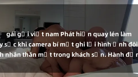 gái gọi việt nam Phát hiện quay lén làm tình: Sự việc gây sốc khi camera bí mật ghi lại hình ảnh đôi tình nhân thân mật trong khách sạn. Hành động đáng lẽ không nên có!