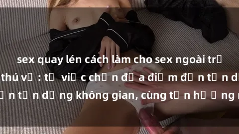 sex quay lén cách làm cho sex ngoài trời thêm kích thích và thú vị: từ việc chọn địa điểm đến tận dụng không gian, cùng tận hưởng niềm vui thú vị.