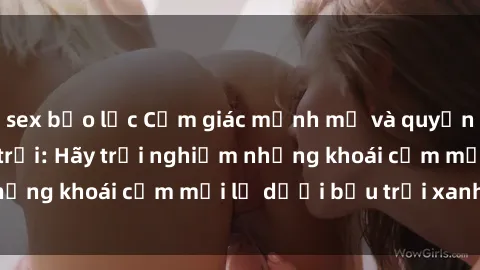 sex bạo lực Cảm giác mạnh mẽ và quyến rũ với sex ngoài trời: Hãy trải nghiệm những khoái cảm mới lạ dưới bầu trời xanh biếc!