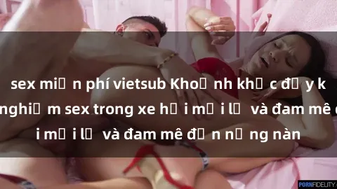 sex miễn phí vietsub Khoảnh khắc đầy kích thích: Trải nghiệm sex trong xe hơi mới lạ và đam mê đến nồng nàn