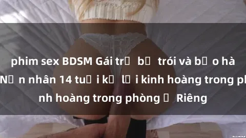 phim sex BDSM Gái trẻ bị trói và bạo hành tình dục: Nạn nhân 14 tuổi kể lại kinh hoàng trong phòng ở Riêng