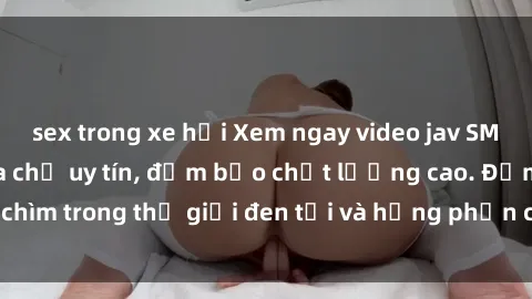sex trong xe hơi Xem ngay video jav SM không che tại địa chỉ uy tín, đảm bảo chất lượng cao. Đắm chìm trong thế giới đen tối và hưng phấn của các cô gái xinh đẹp.