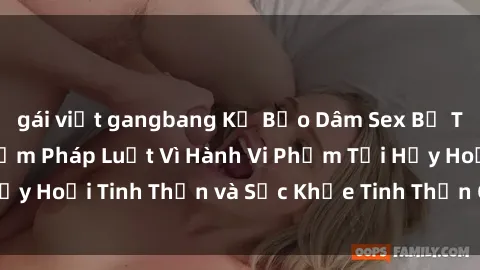 gái việt gangbang Kẻ Bạo Dâm Sex Bị Truy Cứu Trách Nhiệm Pháp Luật Vì Hành Vi Phạm Tội Hủy Hoại Tinh Thần và Sức Khỏe Tinh Thần Của Nạn Nhân.