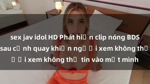 sex jav idol HD Phát hiện clip nóng BDSM gây sốc: Bí ẩn sau cảnh quay khiến người xem không thể tin vào mắt mình