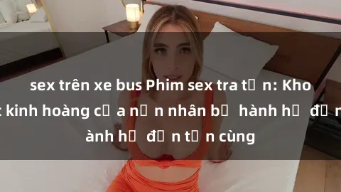 sex trên xe bus Phim sex tra tấn: Khoảnh khắc kinh hoàng của nạn nhân bị hành hạ đến tận cùng