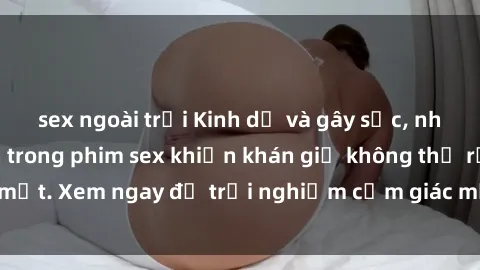 sex ngoài trời Kinh dị và gây sốc, những cảnh tra tấn trong phim sex khiến khán giả không thể rời mắt. Xem ngay để trải nghiệm cảm giác mạnh mẽ không thể tả述.